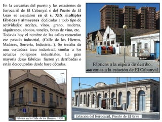 En la cercanías del puerto y las estaciones de
ferrocarril de El Cabanyal o del Puerto de El
Grao se asentaron en el s. XIX múltiples
fábricas y almacenes dedicadas a todo tipo de
actividades: aceites, vinos, grano, maderas,
alquitranes, abonos, toneles, botas de vino, etc.
Todavía hoy el nombre de las calles recuerdan
ese pasado industrial, (Calle de los Hierros,
Maderas, Serrería, Industria...). Se trataba de
una verdadera área industrial, similar a los
actuales polígonos industriales. La gran
mayoría desas fábricas fueron ya derribadas o
están desocupadas desde hace décadas.
 
