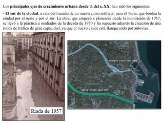 Los principales ejes de crecimiento urbano desde ½ del s. XX han sido los siguientes:
- El sur de la ciudad, a raíz del trazado de un nuevo curso artificial para el Turia, que bordea la
ciudad por el oeste y por el sur. La obra, que empezó a planearse desde la inundación de 1957,
se llevó a la práctica a mediados de la década de 1970 y ha supuesto además la creación de una
ronda de tráfico de gran capacidad, ya que el nuevo cauce está flanqueando por autovías.
 