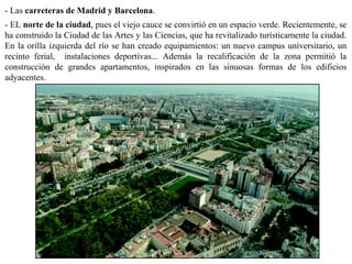 - Las carreteras de Madrid y Barcelona.
- EL norte de la ciudad, pues el viejo cauce se convirtió en un espacio verde. Recientemente, se
ha construido la Ciudad de las Artes y las Ciencias, que ha revitalizado turísticamente la ciudad.
En la orilla izquierda del río se han creado equipamientos: un nuevo campus universitario, un
recinto ferial, instalaciones deportivas... Además la recalificación de la zona permitió la
construcción de grandes apartamentos, inspirados en las sinuosas formas de los edificios
adyacentes.
 