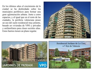 En los últimos años el crecimiento de la
ciudad se ha desbordado sobre los
municipios periféricos para formar una
gran aglomeración urbana. Junto a estos
espacios, y al igual que en el resto de las
ciudades, la periferia valenciana posee
un uso del suelo residencial muy potente,
basado en viviendas de VPO y privadas
y unifamiliares para clases sociales altas.
Estos barrios tienen un plano regular.
 