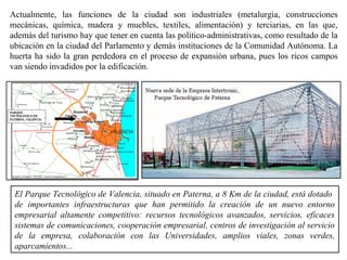 Actualmente, las funciones de la ciudad son industriales (metalurgia, construcciones
mecánicas, química, madera y muebles, textiles, alimentación) y terciarias, en las que,
además del turismo hay que tener en cuenta las político-administrativas, como resultado de la
ubicación en la ciudad del Parlamento y demás instituciones de la Comunidad Autónoma. La
huerta ha sido la gran perdedora en el proceso de expansión urbana, pues los ricos campos
van siendo invadidos por la edificación.
El Parque Tecnológico de Valencia, situado en Paterna, a 8 Km de la ciudad, está dotado
de importantes infraestructuras que han permitido la creación de un nuevo entorno
empresarial altamente competitivo: recursos tecnológicos avanzados, servicios, eficaces
sistemas de comunicaciones, cooperación empresarial, centros de investigación al servicio
de la empresa, colaboración con las Universidades, amplios viales, zonas verdes,
aparcamientos...
 