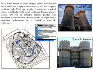 En la Edad Media, el casco antiguo estuvo rodeado por
una muralla en la época musulmana y otra en la época
cristiana (siglo XIV), que seguía el trazado de la actual
ronda -constituida por la calles Guillén de Castro, Játiva y
Colón-. De ella se conserva algunas puertas. Sus
funciones eran defensivas, fiscales (cobro de impuestos) y
sanitarias (aislamientos de la ciudad en caso de
epidemias).
 