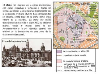 El plano fue irregular en la época musulmana,
con calles estrechas y tortuosas y plazas sin
formas definidas y se regularizó ligeramente tras
la conquista cristiana (1283). Esta irregularidad
se observa sobre todo en su parte norte, cuyo
centro es la catedral. La parte sur sufrió
transformaciones desde el siglo XIX: se abrieron
nuevas calles y plazas como la del
Ayuntamiento o la del Mercado central, con
motivo de la instalación en esta zona de la
estación de ferrocarril.
 