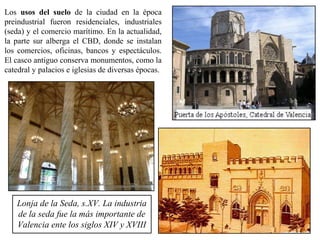 Los usos del suelo de la ciudad en la época
preindustrial fueron residenciales, industriales
(seda) y el comercio marítimo. En la actualidad,
la parte sur alberga el CBD, donde se instalan
los comercios, oficinas, bancos y espectáculos.
El casco antiguo conserva monumentos, como la
catedral y palacios e iglesias de diversas épocas.
Lonja de la Seda, s.XV. La industria
de la seda fue la más importante de
Valencia ente los siglos XIV y XVIII
 