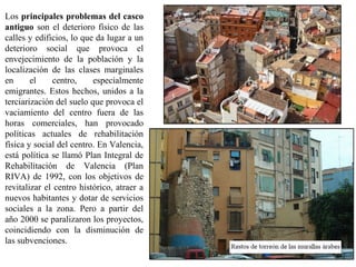 Los principales problemas del casco
antiguo son el deterioro físico de las
calles y edificios, lo que da lugar a un
deterioro social que provoca el
envejecimiento de la población y la
localización de las clases marginales
en el centro, especialmente
emigrantes. Estos hechos, unidos a la
terciarización del suelo que provoca el
vaciamiento del centro fuera de las
horas comerciales, han provocado
políticas actuales de rehabilitación
física y social del centro. En Valencia,
está política se llamó Plan Integral de
Rehabilitación de Valencia (Plan
RIVA) de 1992, con los objetivos de
revitalizar el centro histórico, atraer a
nuevos habitantes y dotar de servicios
sociales a la zona. Pero a partir del
año 2000 se paralizaron los proyectos,
coincidiendo con la disminución de
las subvenciones.
 
