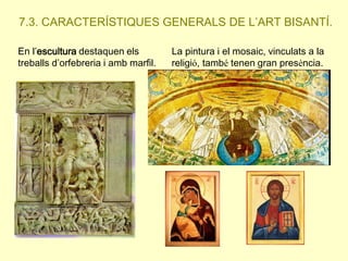 7.3. CARACTERÍSTIQUES GENERALS DE L’ART BISANTÍ.
En l’escultura destaquen els
treballs d’orfebreria i amb marfil.

La pintura i el mosaic, vinculats a la
religió, també tenen gran presència.

 