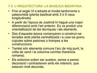 7.4. L’ARQUITECTURA: LA BASÍLICA BIZANTINA.
• Fins al segle VI s’adoptà el model tardorromà o
paleocristià (planta basilical amb 3 ó 5 naus
longitudinals)
• A partir de l’època de Justinià hi hagué una major
diferenciació amb l’art anterior. Es va produir una
orientalització de les tècniques i els elements.
• Des d’aquesta època començaren a construir-se
temples amb planta centralitzada i a usar-se grans
cúpules sobre petxines o trompes a les
construccions.
• També són elements comuns l’arc de mig punt, la
volta de canó i la columna coríntia (herència
romana).
• Els exteriors solien ser austers, sense a penes
decoració i contrastaven amb els interiors, que
estaven molt decorats.

 