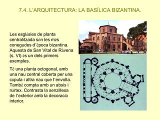 7.4. L’ARQUITECTURA: LA BASÍLICA BIZANTINA.

Les esglésies de planta
centralitzada són les més
conegudes d’època bizantina.
Aquesta de San Vital de Ràvena
(s. VI) és un dels primers
exemples.

Té una planta octogonal, amb
una nau central coberta per una
cúpula i altra nau que l’envolta.
També compta amb un absis i
nàrtex. Contrasta la senzillesa
de l’exterior amb la decoració
interior.

 