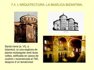 7.4. L’ARQUITECTURA: LA BASÍLICA BIZANTINA.

Santa Irene (s. VI), a
Istambul, és una església de
planta rectangular amb dues
voltes, edificada en època de
Justinià i reconstruïda al 740,
després d’un terratrèmol.

 