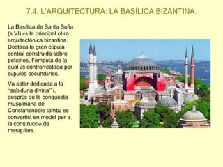 7.4. L’ARQUITECTURA: LA BASÍLICA BIZANTINA.
La Basílica de Santa Sofia
(s.VI) és la principal obra
arquitectònica bizantina.
Destaca la gran cúpula
central construida sobre
petxines, l’empeta de la
qual és contrarrestada per
cúpules secundàries.
Va estar dedicada a la
“sabiduria divina” i,
després de la conquesta
musulmana de
Constantinoble també es
convertirà en model per a
la construcció de
mesquites.

 