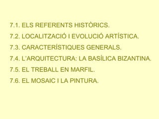 7.1. ELS REFERENTS HISTÒRICS.
7.2. LOCALITZACIÓ I EVOLUCIÓ ARTÍSTICA.
7.3. CARACTERÍSTIQUES GENERALS.
7.4. L’ARQUITECTURA: LA BASÍLICA BIZANTINA.

7.5. EL TREBALL EN MARFIL.
7.6. EL MOSAIC I LA PINTURA.

 