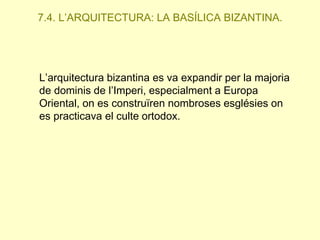 7.4. L’ARQUITECTURA: LA BASÍLICA BIZANTINA.

L’arquitectura bizantina es va expandir per la majoria
de dominis de l’Imperi, especialment a Europa
Oriental, on es construïren nombroses esglésies on
es practicava el culte ortodox.

 
