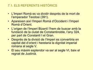 7.1. ELS REFERENTS HISTÒRICS
• L’Imperi Romà es va dividir desprès de la mort de
l’emperador Teodosi (391).
• Apareixen així l’Imperi Romà d’Occident i l’Imperi
Romà d’Orient.
• L’origen de l’Imperi Bizantí l’hem de buscar amb la
fundació de la ciutat de Constantinoble, l’any 324,
per part de Constantí I el Gran.
• Després de la divisió de l’Imperi es convertiria en
capital del d’orient i heretaria la dignitat imperial
romana al segle V.
• El seu màxim esplendor va ser al segle VI, baix el
regnat de Justinià.

 