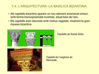 7.4. L’ARQUITECTURA: LA BASÍLICA BIZANTINA.
• Als capitells bizantins apareix un nou element anomenat cimaci,
amb forma troncopiramidal invertida, situat baix de l’arc.
• Els capitells eren decorats amb motius vegetals, mostrant la gran
riquesa bizantina.
Capitells de Santa Sofia

Capitell de l’església de
Monreale

 