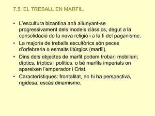 7.5. EL TREBALL EN MARFIL.
• L’escultura bizantina anà allunyant-se
progressivament dels models clàssics, degut a la
consolidació de la nova religió i a la fi del paganisme.
• La majoria de treballs escultòrics són peces
d’orfebreria o esmalts litúrgics (marfil).
• Dins dels objectes de marfil podem trobar: mobiliari;
díptics, tríptics i polítics, o bé marfils imperials on
apareixen l’emperador i Crist.
• Característiques: frontalitat, no hi ha perspectiva,
rigidesa, escàs dinamisme.

 