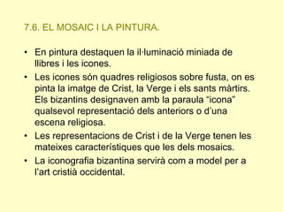 7.6. EL MOSAIC I LA PINTURA.
• En pintura destaquen la il·luminació miniada de
llibres i les icones.
• Les icones són quadres religiosos sobre fusta, on es
pinta la imatge de Crist, la Verge i els sants màrtirs.
Els bizantins designaven amb la paraula “icona”
qualsevol representació dels anteriors o d’una
escena religiosa.
• Les representacions de Crist i de la Verge tenen les
mateixes característiques que les dels mosaics.
• La iconografia bizantina servirà com a model per a
l’art cristià occidental.

 