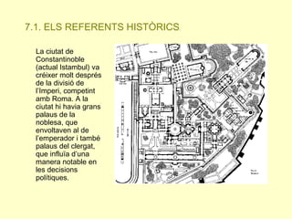 7.1. ELS REFERENTS HISTÒRICS.
La ciutat de
Constantinoble
(actual Istambul) va
créixer molt després
de la divisió de
l’Imperi, competint
amb Roma. A la
ciutat hi havia grans
palaus de la
noblesa, que
envoltaven al de
l’emperador i també
palaus del clergat,
que influïa d’una
manera notable en
les decisions
polítiques.

 