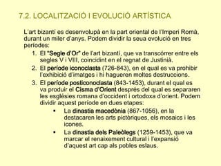 7.2. LOCALITZACIÓ I EVOLUCIÓ ARTÍSTICA.
L’art bizantí es desenvolupà en la part oriental de l’Imperi Romà,
durant un miler d’anys. Podem dividir la seua evolució en tres
períodes:
1. El “Segle d’Or” de l’art bizantí, que va transcórrer entre els
segles V i VIII, coincidint en el regnat de Justinià.
2. El període iconoclasta (726-843), en el qual es va prohibir
l’exhibició d’imatges i hi hagueren moltes destruccions.
3. El període posticonoclasta (843-1453), durant el qual es
va produir el Cisma d’Orient després del qual es separaren
les esglésies romana d’occident i ortodoxa d’orient. Podem
dividir aquest període en dues etapes:
 La dinastia macedònia (867-1056), en la
destacaren les arts pictòriques, els mosaics i les
icones.
 La dinastia dels Paleòlegs (1259-1453), que va
marcar el renaixement cultural i l’expansió
d’aquest art cap als pobles eslaus.

 