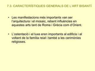 7.3. CARACTERÍSTIQUES GENERALS DE L’ART BISANTÍ.
• Les manifestacions més importants van ser
l’arquitectura i el mosaic, rebent influències en
aquestes arts tant de Roma i Grècia com d’Orient.
• L’ostentació i el luxe eren importants al edificis i al
voltant de la família reial i també a les cerimònies
religioses.

 