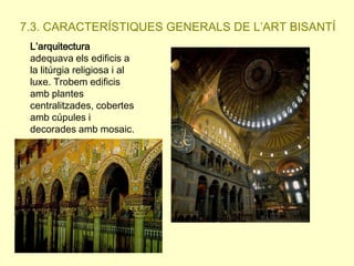 7.3. CARACTERÍSTIQUES GENERALS DE L’ART BISANTÍ.
L’arquitectura
adequava els edificis a
la litúrgia religiosa i al
luxe. Trobem edificis
amb plantes
centralitzades, cobertes
amb cúpules i
decorades amb mosaic.

 