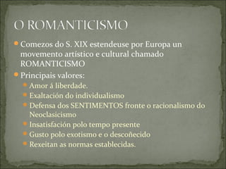 Comezos do S. XIX estendeuse por Europa un
 movemento artístico e cultural chamado
 ROMANTICISMO
Principais valores:
   Amor á liberdade.
   Exaltación do individualismo
   Defensa dos SENTIMENTOS fronte o racionalismo do
    Neoclasicismo
   Insatisfación polo tempo presente
   Gusto polo exotismo e o descoñecido
   Rexeitan as normas establecidas.
 