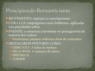 MOVEMENTO: ruptura co neoclasicismo
COR e LUZ: empréganse cores brillantes, aplicadas
 con pinceladas soltas
PAISAXE: a natureza convértese en protagonista da
 maioría dos cadros.
   Preséntanse paisaxes violentas cheas de contrastes
DESTACARON PINTORES COMO:
   GERICAULT: A balsa da medusa
   DELACROIX: A matanza de Quíos
   FRIEDRICH
   TURNER
 
