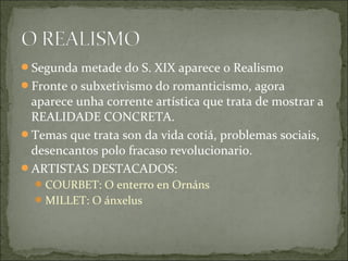 Segunda metade do S. XIX aparece o Realismo
Fronte o subxetivismo do romanticismo, agora
 aparece unha corrente artística que trata de mostrar a
 REALIDADE CONCRETA.
Temas que trata son da vida cotiá, problemas sociais,
 desencantos polo fracaso revolucionario.
ARTISTAS DESTACADOS:
   COURBET: O enterro en Ornáns
   MILLET: O ánxelus
 