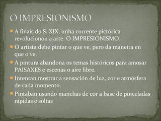 A finais do S. XIX, unha corrente pictórica
 revolucionou a arte: O IMPRESIONISMO.
O artista debe pintar o que ve, pero da maneira en
 que o ve.
A pintura abandona os temas históricos para amosar
 PAISAXES e escenas o aire libre.
Intentan mostrar a sensación de luz, cor e atmósfera
 de cada momento.
Pintaban usando manchas de cor a base de pinceladas
 rápidas e soltas
 