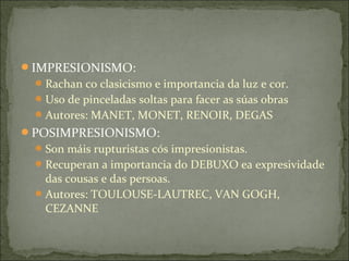 IMPRESIONISMO:
  Rachan co clasicismo e importancia da luz e cor.
  Uso de pinceladas soltas para facer as súas obras
  Autores: MANET, MONET, RENOIR, DEGAS
POSIMPRESIONISMO:
  Son máis rupturistas cós impresionistas.
  Recuperan a importancia do DEBUXO ea expresividade
   das cousas e das persoas.
  Autores: TOULOUSE-LAUTREC, VAN GOGH,
   CEZANNE
 