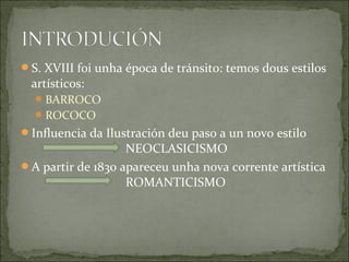 S. XVIII foi unha época de tránsito: temos dous estilos
 artísticos:
   BARROCO
   ROCOCO
Influencia da Ilustración deu paso a un novo estilo
                   NEOCLASICISMO
A partir de 1830 apareceu unha nova corrente artística
                   ROMANTICISMO
 