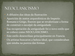 • A difusión das ideas da Ilustración
• Aparición de restos arqueolóxicos do Imperio
  Romano e Grego, fixeron que se revalorizase a forma
  de construir e esculpir da antiguidade
• Esa recuperación da antiguidade foi o novo estilo que
  se coñece como NEOCLASICISMO.
• Este estilo desenrólase principalmente en Francia.
• Os artistas buscaron a beleza ideal, que consideraban
  que estaba na pureza das formas
 