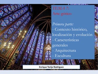 TEMA 7:
Arte gótico
Primera parte:
- Contexto histórico,
localización y evolución
- Características
generales
- Arquitectura
- Escultura
Enrique Torija Rodríguez
 
