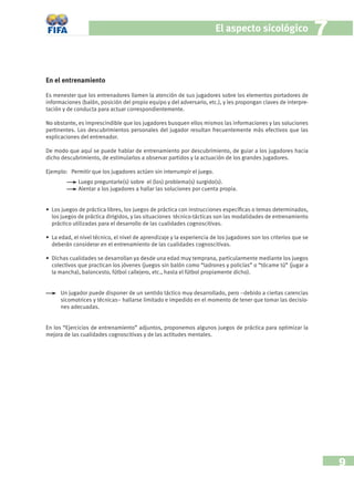 El aspecto sicológico                      7

En el entrenamiento

Es menester que los entrenadores llamen la atención de sus jugadores sobre los elementos portadores de
informaciones (balón, posición del propio equipo y del adversario, etc.), y les propongan claves de interpre-
tación y de conducta para actuar correspondientemente.

No obstante, es imprescindible que los jugadores busquen ellos mismos las informaciones y las soluciones
pertinentes. Los descubrimientos personales del jugador resultan frecuentemente más efectivos que las
explicaciones del entrenador.

De modo que aquí se puede hablar de entrenamiento por descubrimiento, de guiar a los jugadores hacia
dicho descubrimiento, de estimularlos a observar partidos y la actuación de los grandes jugadores.

Ejemplo: Permitir que los jugadores actúen sin interrumpir el juego.
             Luego preguntarle(s) sobre el (los) problema(s) surgido(s).
             Alentar a los jugadores a hallar las soluciones por cuenta propia.


• Los juegos de práctica libres, los juegos de práctica con instrucciones especíﬁcas o temas determinados,
  los juegos de práctica dirigidos, y las situaciones técnico-tácticas son las modalidades de entrenamiento
  práctico utilizadas para el desarrollo de las cualidades cognoscitivas.

• La edad, el nivel técnico, el nivel de aprendizaje y la experiencia de los jugadores son los criterios que se
  deberán considerar en el entrenamiento de las cualidades cognoscitivas.

• Dichas cualidades se desarrollan ya desde una edad muy temprana, particularmente mediante los juegos
  colectivos que practican los jóvenes (juegos sin balón como “ladrones y policías” o “tócame tú” (jugar a
  la mancha), baloncesto, fútbol callejero, etc., hasta el fútbol propiamente dicho).


      Un jugador puede disponer de un sentido táctico muy desarrollado, pero –debido a ciertas carencias
      sicomotrices y técnicas– hallarse limitado e impedido en el momento de tener que tomar las decisio-
      nes adecuadas.


En los “Ejercicios de entrenamiento” adjuntos, proponemos algunos juegos de práctica para optimizar la
mejora de las cualidades cognoscitivas y de las actitudes mentales.




                                                                                                                      9
 