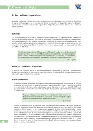 7   El aspecto sicológico

        2. Las cualidades cognoscitivas

        Visualizar o saber leer el juego, tener visión panorámica, ver más rápido y ser más presto en la elección de
        la jugada signiﬁca disponer de un buen sentido táctico, característico de los grandes jugadores. Esta con-
        ciencia táctica se basa en las cualidades cognoscitivas del jugador, en su cultura táctica, y en su habilidad
        de leer el partido.



        Deﬁnición

        Las cualidades cognoscitivas son las predisposiciones que permiten a un jugador motivado y empeñado
        percibir las situaciones mediante procesos de adquisición de conocimientos (atención/concentración/
        percepción/anticipación). Por lo tanto, abarcan todo aquéllo que la inteligencia del jugador permite com-
        prender, a ﬁn de explotar óptimamente una situación o una acción determinadas. Se puede aﬁrmar que son
        el fundamento de la conducta táctica, de la misma manera como las capacidades de coordinación constitu-
        yen la base de la técnica.


                  “La inteligencia constituye el fundamento del futbolista moderno, particularmente del
                  jugador que forma parte de los módulos tácticos contemporanéos que requieren poliva-
                  lencia y amplia colaboración con los demás compañeros. La velocidad de pensamiento,
                  la concentración y la comprensión del juego son los factores decisivos en el fútbol.”
                                                                                             Fabio Capello



        Aplicar las capacidades cognoscitivas

        El hecho de que el jugador perciba su propio funcionamiento cognoscitivo, de una parte, y el conocimiento
        de dicho funcionamiento, de otra, juega un papel determinante en la aplicación de sus capacidades cognos-
        citivas. Ello le permitirá planiﬁcar la acción.


        a) Éxito y comprensión

           El control y la regulación de las actividades cognoscitivas presuponen que el jugador pueda, de una ma-
           nera u otra, tener conciencia de sus propios procesos cognoscitivos. Ello conduce a la pregunta de cómo
           el conocimiento se deriva del saber práctico, por cuanto el proceso se inicia con la acción. El famoso
           especialista en la sicología del desarrollo, Jean Piaget, distingue de la siguiente manera entre el éxito y
           la comprensión:

                         “Lograr el éxito es comprender en acción una situación dada, en grado su-
                         ﬁciente de alcanzar los objetivos propuestos. Comprender signiﬁca lograr
                         dominar en pensamientos las mismas situaciones.”
                                                                                       Jean Piaget


           Durante su desarrollo (en la “etapa operacional” según Piaget), el niño es capaz de cumplir tareas con-
           cretas sin dominar la comprensión. Más tarde (en la etapa de las operaciones concretas), el niño puede
           imaginarse dichas acciones en sus pensamientos, las puede describir en forma coordinada, y puede
           anticipar una corta secuencia de movimientos. En el último nivel (la etapa de las operaciones formales),
           el niño estará en condición de comparar diferentes procesos y encarar diferentes hipótesis causales. En
           dicha fase, ya no es la acción la que da inicio a la comprensión de un suceso, sino que es la comprensión
           que maneja la acción. De modo que las acciones están dirigidas por un plan determinado. Es únicamente
           en dicho nivel que los jugadores son capaces de dominar los aspectos tácticos del fútbol de 11 contra
           11, en un terreno de juego de dimensiones normales. De allí la importancia del proceso de aprendizaje
6          táctico en los jóvenes jugadores.
 