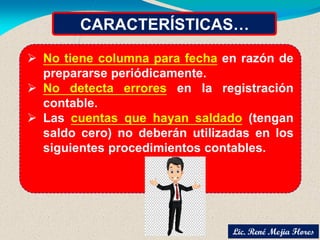 CARACTERÍSTICAS…
 No tiene columna para fecha en razón de
prepararse periódicamente.
 No detecta errores en la registración
contable.
 Las cuentas que hayan saldado (tengan
saldo cero) no deberán utilizadas en los
siguientes procedimientos contables.
Lic. René Mejia Flores
 