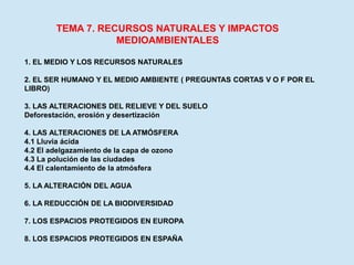 TEMA 7. RECURSOS NATURALES Y IMPACTOS
MEDIOAMBIENTALES
1. EL MEDIO Y LOS RECURSOS NATURALES
2. EL SER HUMANO Y EL MEDIO AMBIENTE ( PREGUNTAS CORTAS V O F POR EL
LIBRO)
3. LAS ALTERACIONES DEL RELIEVE Y DEL SUELO
Deforestación, erosión y desertización
4. LAS ALTERACIONES DE LA ATMÓSFERA
4.1 Lluvia ácida
4.2 El adelgazamiento de la capa de ozono
4.3 La polución de las ciudades
4.4 El calentamiento de la atmósfera
5. LA ALTERACIÓN DEL AGUA
6. LA REDUCCIÓN DE LA BIODIVERSIDAD
7. LOS ESPACIOS PROTEGIDOS EN EUROPA
8. LOS ESPACIOS PROTEGIDOS EN ESPAÑA
 