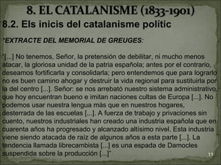 8.2. Els inicis del catalanisme polític
*EXTRACTE DEL MEMORIAL DE GREUGES:

“[...] No tenemos, Señor, la pretensión de debilitar, ni mucho menos
atacar, la gloriosa unidad de la patria española; antes por el contrario,
deseamos fortificarla y consolidarla; pero entendemos que para lograrlo
no es buen camino ahogar y destruir la vida regional para sustituirla por
la del centro [...]. Señor: se nos arrebató nuestro sistema administrativo,
que hoy encuentran bueno e imitan naciones cultas de Europa [...]. No
podemos usar nuestra lengua más que en nuestros hogares,
desterrada de las escuelas [...]. A fuerza de trabajo y privaciones sin
cuento, nuestros industriales han creado una industria española que en
cuarenta años ha progresado y alcanzado altísimo nivel. Esta industria
viene siendo atacada de raíz de algunos años a esta parte [...]. La
tendencia llamada librecambista [...] es una espada de Damocles
suspendida sobre la producción [...]”                                   11
 