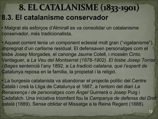 8.3. El catalanisme conservador
• Malgrat els esforços d’Almirall es va consolidar un catalanisme
conservador, més tradicionalista.
• Aquest corrent tenia un component eclesial molt gran (“vigatanisme”),
impregnat d’un carlisme residual. El defensaven personatges com el
bisbe Josep Morgades, el canonge Jaume Colell, i mossèn Cinto
Verdaguer, a La Veu del Montserrat (1878-1902). El bisbe Josep Torras
i Bages sentencià l’any 1892, a La tradició catalana, que l’esperit de
Catalunya reposa en la família, la propietat i la religió.
• La burgesia catalanista va abandonar el projecte polític del Centre
Català i creà la Lliga de Catalunya el 1887, a l’entorn del diari La
Renaixença i de personatges com Àngel Guimerà o Josep Puig i
Cadafalch. Una iniciativa triomfant fou la Campanya de defensa del Dret
català (1889). Sense oblidar el Missatge a la Reina Regent (1888).
                                                                    12
 