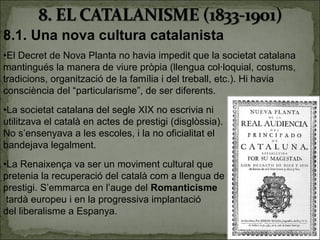 8.1. Una nova cultura catalanista
•El Decret de Nova Planta no havia impedit que la societat catalana
mantingués la manera de viure pròpia (llengua col·loquial, costums,
tradicions, organització de la família i del treball, etc.). Hi havia
consciència del “particularisme”, de ser diferents.
•La societat catalana del segle XIX no escrivia ni
utilitzava el català en actes de prestigi (disglòssia).
No s’ensenyava a les escoles, i la no oficialitat el
bandejava legalment.
•La Renaixença va ser un moviment cultural que
pretenia la recuperació del català com a llengua de
prestigi. S’emmarca en l’auge del Romanticisme
 tardà europeu i en la progressiva implantació
del liberalisme a Espanya.
                                                                        5
 