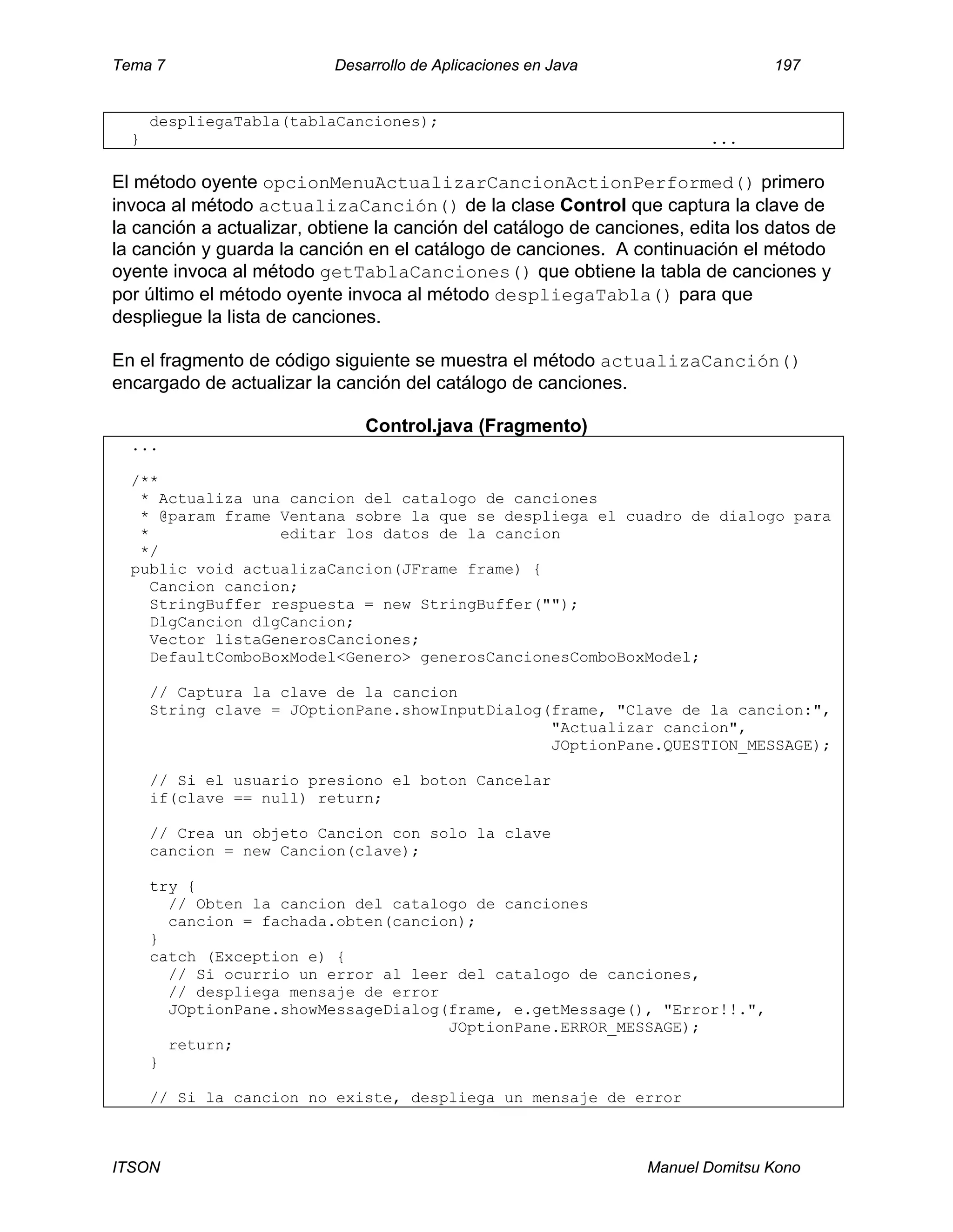 Tema 7 Desarrollo de Aplicaciones en Java 197
ITSON Manuel Domitsu Kono
despliegaTabla(tablaCanciones);
} ...
El método oyente opcionMenuActualizarCancionActionPerformed() primero
invoca al método actualizaCanción() de la clase Control que captura la clave de
la canción a actualizar, obtiene la canción del catálogo de canciones, edita los datos de
la canción y guarda la canción en el catálogo de canciones. A continuación el método
oyente invoca al método getTablaCanciones() que obtiene la tabla de canciones y
por último el método oyente invoca al método despliegaTabla() para que
despliegue la lista de canciones.
En el fragmento de código siguiente se muestra el método actualizaCanción()
encargado de actualizar la canción del catálogo de canciones.
Control.java (Fragmento)
...
/**
* Actualiza una cancion del catalogo de canciones
* @param frame Ventana sobre la que se despliega el cuadro de dialogo para
* editar los datos de la cancion
*/
public void actualizaCancion(JFrame frame) {
Cancion cancion;
StringBuffer respuesta = new StringBuffer("");
DlgCancion dlgCancion;
Vector listaGenerosCanciones;
DefaultComboBoxModel<Genero> generosCancionesComboBoxModel;
// Captura la clave de la cancion
String clave = JOptionPane.showInputDialog(frame, "Clave de la cancion:",
"Actualizar cancion",
JOptionPane.QUESTION_MESSAGE);
// Si el usuario presiono el boton Cancelar
if(clave == null) return;
// Crea un objeto Cancion con solo la clave
cancion = new Cancion(clave);
try {
// Obten la cancion del catalogo de canciones
cancion = fachada.obten(cancion);
}
catch (Exception e) {
// Si ocurrio un error al leer del catalogo de canciones,
// despliega mensaje de error
JOptionPane.showMessageDialog(frame, e.getMessage(), "Error!!.",
JOptionPane.ERROR_MESSAGE);
return;
}
// Si la cancion no existe, despliega un mensaje de error
 
