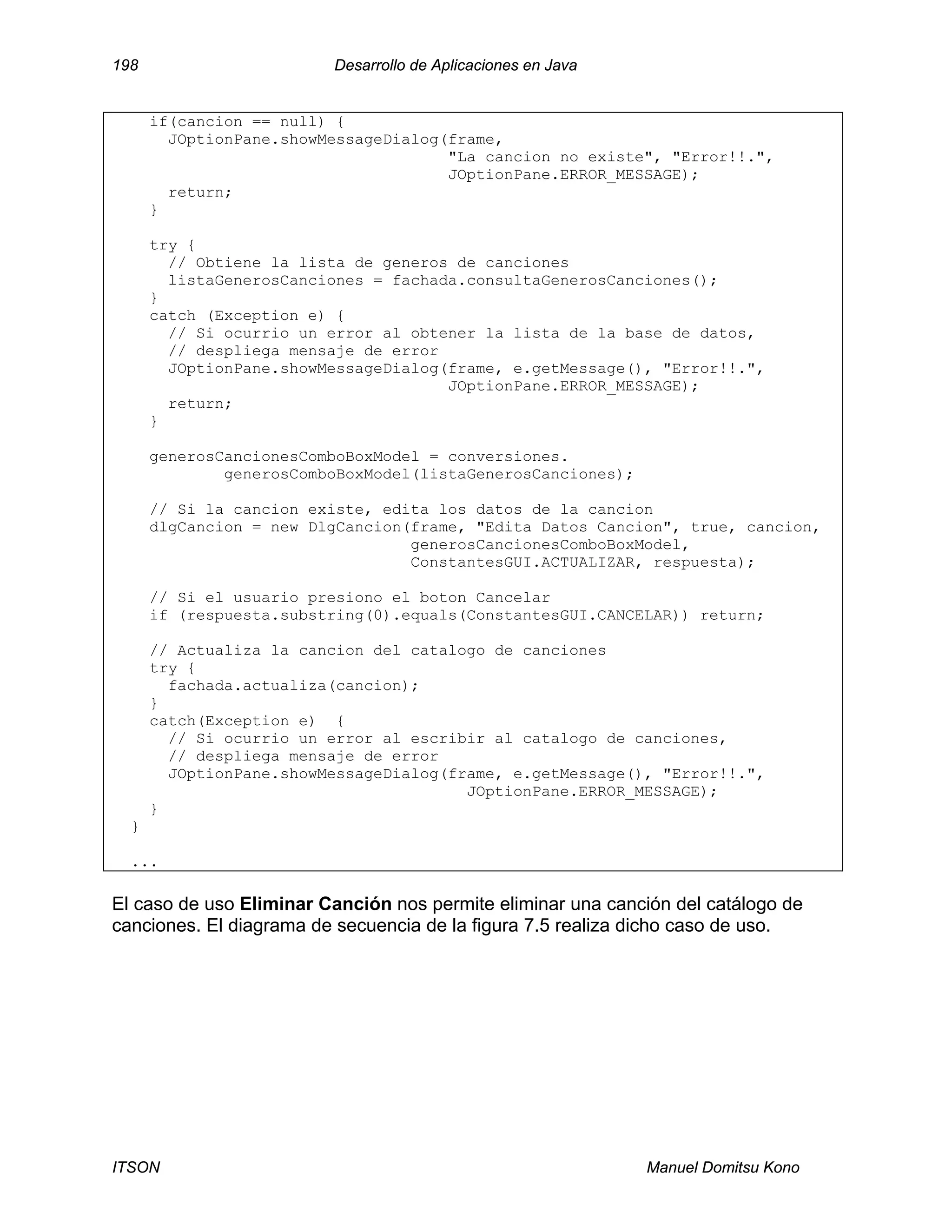 198 Desarrollo de Aplicaciones en Java
ITSON Manuel Domitsu Kono
if(cancion == null) {
JOptionPane.showMessageDialog(frame,
"La cancion no existe", "Error!!.",
JOptionPane.ERROR_MESSAGE);
return;
}
try {
// Obtiene la lista de generos de canciones
listaGenerosCanciones = fachada.consultaGenerosCanciones();
}
catch (Exception e) {
// Si ocurrio un error al obtener la lista de la base de datos,
// despliega mensaje de error
JOptionPane.showMessageDialog(frame, e.getMessage(), "Error!!.",
JOptionPane.ERROR_MESSAGE);
return;
}
generosCancionesComboBoxModel = conversiones.
generosComboBoxModel(listaGenerosCanciones);
// Si la cancion existe, edita los datos de la cancion
dlgCancion = new DlgCancion(frame, "Edita Datos Cancion", true, cancion,
generosCancionesComboBoxModel,
ConstantesGUI.ACTUALIZAR, respuesta);
// Si el usuario presiono el boton Cancelar
if (respuesta.substring(0).equals(ConstantesGUI.CANCELAR)) return;
// Actualiza la cancion del catalogo de canciones
try {
fachada.actualiza(cancion);
}
catch(Exception e) {
// Si ocurrio un error al escribir al catalogo de canciones,
// despliega mensaje de error
JOptionPane.showMessageDialog(frame, e.getMessage(), "Error!!.",
JOptionPane.ERROR_MESSAGE);
}
}
...
El caso de uso Eliminar Canción nos permite eliminar una canción del catálogo de
canciones. El diagrama de secuencia de la figura 7.5 realiza dicho caso de uso.
 