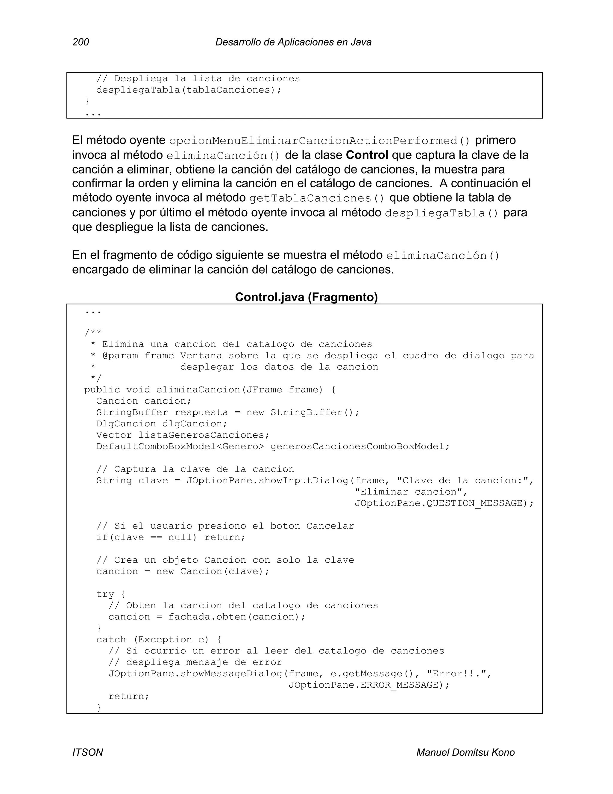 200 Desarrollo de Aplicaciones en Java
ITSON Manuel Domitsu Kono
// Despliega la lista de canciones
despliegaTabla(tablaCanciones);
}
...
El método oyente opcionMenuEliminarCancionActionPerformed() primero
invoca al método eliminaCanción() de la clase Control que captura la clave de la
canción a eliminar, obtiene la canción del catálogo de canciones, la muestra para
confirmar la orden y elimina la canción en el catálogo de canciones. A continuación el
método oyente invoca al método getTablaCanciones() que obtiene la tabla de
canciones y por último el método oyente invoca al método despliegaTabla() para
que despliegue la lista de canciones.
En el fragmento de código siguiente se muestra el método eliminaCanción()
encargado de eliminar la canción del catálogo de canciones.
Control.java (Fragmento)
...
/**
* Elimina una cancion del catalogo de canciones
* @param frame Ventana sobre la que se despliega el cuadro de dialogo para
* desplegar los datos de la cancion
*/
public void eliminaCancion(JFrame frame) {
Cancion cancion;
StringBuffer respuesta = new StringBuffer();
DlgCancion dlgCancion;
Vector listaGenerosCanciones;
DefaultComboBoxModel<Genero> generosCancionesComboBoxModel;
// Captura la clave de la cancion
String clave = JOptionPane.showInputDialog(frame, "Clave de la cancion:",
"Eliminar cancion",
JOptionPane.QUESTION_MESSAGE);
// Si el usuario presiono el boton Cancelar
if(clave == null) return;
// Crea un objeto Cancion con solo la clave
cancion = new Cancion(clave);
try {
// Obten la cancion del catalogo de canciones
cancion = fachada.obten(cancion);
}
catch (Exception e) {
// Si ocurrio un error al leer del catalogo de canciones
// despliega mensaje de error
JOptionPane.showMessageDialog(frame, e.getMessage(), "Error!!.",
JOptionPane.ERROR_MESSAGE);
return;
}
 