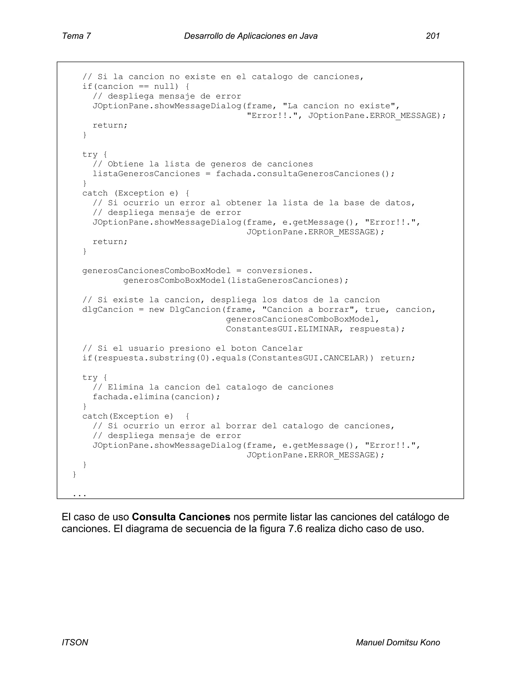 Tema 7 Desarrollo de Aplicaciones en Java 201
ITSON Manuel Domitsu Kono
// Si la cancion no existe en el catalogo de canciones,
if(cancion == null) {
// despliega mensaje de error
JOptionPane.showMessageDialog(frame, "La cancion no existe",
"Error!!.", JOptionPane.ERROR_MESSAGE);
return;
}
try {
// Obtiene la lista de generos de canciones
listaGenerosCanciones = fachada.consultaGenerosCanciones();
}
catch (Exception e) {
// Si ocurrio un error al obtener la lista de la base de datos,
// despliega mensaje de error
JOptionPane.showMessageDialog(frame, e.getMessage(), "Error!!.",
JOptionPane.ERROR_MESSAGE);
return;
}
generosCancionesComboBoxModel = conversiones.
generosComboBoxModel(listaGenerosCanciones);
// Si existe la cancion, despliega los datos de la cancion
dlgCancion = new DlgCancion(frame, "Cancion a borrar", true, cancion,
generosCancionesComboBoxModel,
ConstantesGUI.ELIMINAR, respuesta);
// Si el usuario presiono el boton Cancelar
if(respuesta.substring(0).equals(ConstantesGUI.CANCELAR)) return;
try {
// Elimina la cancion del catalogo de canciones
fachada.elimina(cancion);
}
catch(Exception e) {
// Si ocurrio un error al borrar del catalogo de canciones,
// despliega mensaje de error
JOptionPane.showMessageDialog(frame, e.getMessage(), "Error!!.",
JOptionPane.ERROR_MESSAGE);
}
}
...
El caso de uso Consulta Canciones nos permite listar las canciones del catálogo de
canciones. El diagrama de secuencia de la figura 7.6 realiza dicho caso de uso.
 