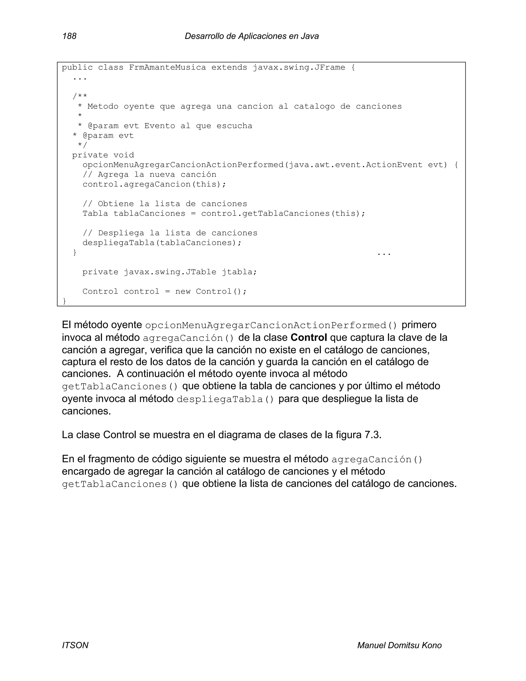 188 Desarrollo de Aplicaciones en Java
ITSON Manuel Domitsu Kono
public class FrmAmanteMusica extends javax.swing.JFrame {
...
/**
* Metodo oyente que agrega una cancion al catalogo de canciones
*
* @param evt Evento al que escucha
* @param evt
*/
private void
opcionMenuAgregarCancionActionPerformed(java.awt.event.ActionEvent evt) {
// Agrega la nueva canción
control.agregaCancion(this);
// Obtiene la lista de canciones
Tabla tablaCanciones = control.getTablaCanciones(this);
// Despliega la lista de canciones
despliegaTabla(tablaCanciones);
} ...
private javax.swing.JTable jtabla;
Control control = new Control();
}
El método oyente opcionMenuAgregarCancionActionPerformed() primero
invoca al método agregaCanción() de la clase Control que captura la clave de la
canción a agregar, verifica que la canción no existe en el catálogo de canciones,
captura el resto de los datos de la canción y guarda la canción en el catálogo de
canciones. A continuación el método oyente invoca al método
getTablaCanciones() que obtiene la tabla de canciones y por último el método
oyente invoca al método despliegaTabla() para que despliegue la lista de
canciones.
La clase Control se muestra en el diagrama de clases de la figura 7.3.
En el fragmento de código siguiente se muestra el método agregaCanción()
encargado de agregar la canción al catálogo de canciones y el método
getTablaCanciones() que obtiene la lista de canciones del catálogo de canciones.
 