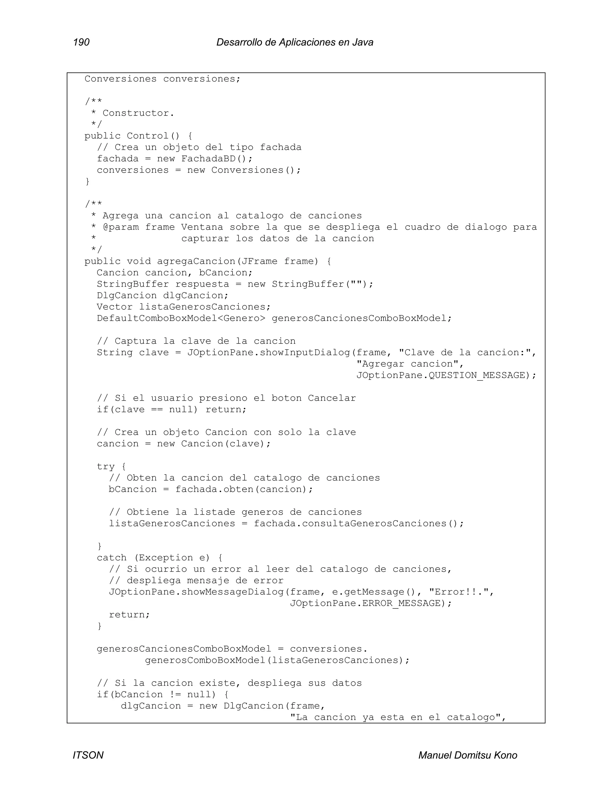 190 Desarrollo de Aplicaciones en Java
ITSON Manuel Domitsu Kono
Conversiones conversiones;
/**
* Constructor.
*/
public Control() {
// Crea un objeto del tipo fachada
fachada = new FachadaBD();
conversiones = new Conversiones();
}
/**
* Agrega una cancion al catalogo de canciones
* @param frame Ventana sobre la que se despliega el cuadro de dialogo para
* capturar los datos de la cancion
*/
public void agregaCancion(JFrame frame) {
Cancion cancion, bCancion;
StringBuffer respuesta = new StringBuffer("");
DlgCancion dlgCancion;
Vector listaGenerosCanciones;
DefaultComboBoxModel<Genero> generosCancionesComboBoxModel;
// Captura la clave de la cancion
String clave = JOptionPane.showInputDialog(frame, "Clave de la cancion:",
"Agregar cancion",
JOptionPane.QUESTION_MESSAGE);
// Si el usuario presiono el boton Cancelar
if(clave == null) return;
// Crea un objeto Cancion con solo la clave
cancion = new Cancion(clave);
try {
// Obten la cancion del catalogo de canciones
bCancion = fachada.obten(cancion);
// Obtiene la listade generos de canciones
listaGenerosCanciones = fachada.consultaGenerosCanciones();
}
catch (Exception e) {
// Si ocurrio un error al leer del catalogo de canciones,
// despliega mensaje de error
JOptionPane.showMessageDialog(frame, e.getMessage(), "Error!!.",
JOptionPane.ERROR_MESSAGE);
return;
}
generosCancionesComboBoxModel = conversiones.
generosComboBoxModel(listaGenerosCanciones);
// Si la cancion existe, despliega sus datos
if(bCancion != null) {
dlgCancion = new DlgCancion(frame,
"La cancion ya esta en el catalogo",
 