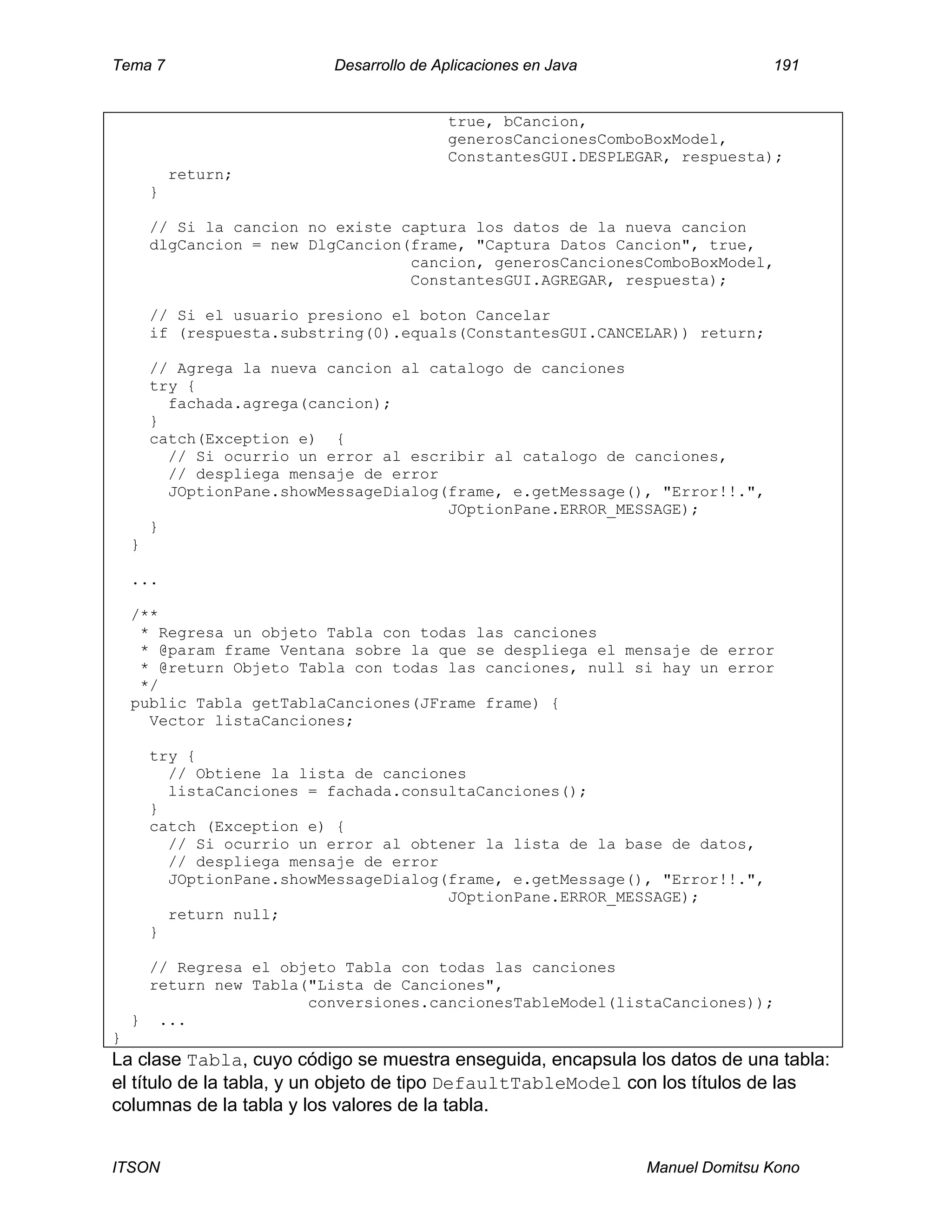 Tema 7 Desarrollo de Aplicaciones en Java 191
ITSON Manuel Domitsu Kono
true, bCancion,
generosCancionesComboBoxModel,
ConstantesGUI.DESPLEGAR, respuesta);
return;
}
// Si la cancion no existe captura los datos de la nueva cancion
dlgCancion = new DlgCancion(frame, "Captura Datos Cancion", true,
cancion, generosCancionesComboBoxModel,
ConstantesGUI.AGREGAR, respuesta);
// Si el usuario presiono el boton Cancelar
if (respuesta.substring(0).equals(ConstantesGUI.CANCELAR)) return;
// Agrega la nueva cancion al catalogo de canciones
try {
fachada.agrega(cancion);
}
catch(Exception e) {
// Si ocurrio un error al escribir al catalogo de canciones,
// despliega mensaje de error
JOptionPane.showMessageDialog(frame, e.getMessage(), "Error!!.",
JOptionPane.ERROR_MESSAGE);
}
}
...
/**
* Regresa un objeto Tabla con todas las canciones
* @param frame Ventana sobre la que se despliega el mensaje de error
* @return Objeto Tabla con todas las canciones, null si hay un error
*/
public Tabla getTablaCanciones(JFrame frame) {
Vector listaCanciones;
try {
// Obtiene la lista de canciones
listaCanciones = fachada.consultaCanciones();
}
catch (Exception e) {
// Si ocurrio un error al obtener la lista de la base de datos,
// despliega mensaje de error
JOptionPane.showMessageDialog(frame, e.getMessage(), "Error!!.",
JOptionPane.ERROR_MESSAGE);
return null;
}
// Regresa el objeto Tabla con todas las canciones
return new Tabla("Lista de Canciones",
conversiones.cancionesTableModel(listaCanciones));
} ...
}
La clase Tabla, cuyo código se muestra enseguida, encapsula los datos de una tabla:
el título de la tabla, y un objeto de tipo DefaultTableModel con los títulos de las
columnas de la tabla y los valores de la tabla.
 