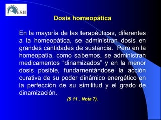 Dosis homeopática En la mayoría de las terapéuticas, diferentes a la homeopática, se administran dosis en grandes cantidades de sustancia.  Pero en la homeopatía, como sabemos, se administran medicamentos “dinamizados” y en la menor dosis posible, fundamentándose la acción curativa de su poder dinámico energético en la perfección de su similitud y el grado de dinamización. ( §  11 , Nota 7). 