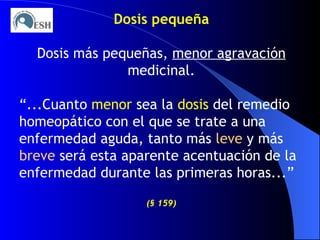 Dosis pequeña Dosis más pequeñas,  menor agravación  medicinal. “ ...Cuanto  menor  sea la  dosis  del remedio homeopático con el que se trate a una enfermedad aguda, tanto más  leve  y más  breve  será esta aparente acentuación de la enfermedad durante las primeras horas...”  ( §   159) 