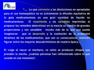 “ ...  Lo que  convierte  a las disoluciones en apropiadas para el uso homeopático no es únicamente la difusión equitativa de la gota medicamentosa en una gran cantidad de líquido no medicamentoso.  El  rozamiento  y las  sacudidas  imprimidas al preparar los remedios determinan en la mezcla un cambio de grandes proporciones y tan saludable  -mucho más de lo que uno pueda imaginarse-  que el  desarrollo  y la exaltación de la propiedad dinámica de los medicamentos, que son su consecuencia, merecen figurar entre los mayores descubrimientos de nuestra época... El vulgo al rascar el mechero, ve cómo se producen chispas que prenden la mecha. ¿cuántas personas han reflexionado sobre lo que sucede en ese momento?. 