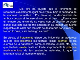 Del aire no, puesto que el fenómeno se reproduce exactamente igual en el vacío, bajo la campana de la máquina neumática.  Por tanto se ha desprendido de ambos cuerpos al frotarse el uno con el otro....  ¿Pero acaso el hombre que enciende su yesca con un cuchillo de acero piensa que este cuerpo frío encierra en su interior una fuente inagotable de calor que tan sólo se desprende por el roce?. No, no lo cree, y sin embargo es cierto.... En efecto, el  frotamiento  ejerce una influencia tan poderosa que no sólo  desarrolla  las fuerzas físicas  internas  de los cuerpos de la naturaleza, como el calórico, el olor, etc., sino que también  exalta  hasta un límite sorprendente la  potencia   medicamentosa  de las sustancias naturales, lo que se ignoraba hasta el momento actual... 